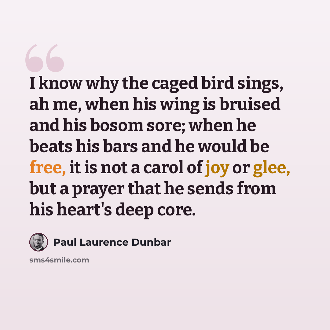 “I know why the caged bird sings, ah me, when his wing is bruised and his bosom sore; when he beats his bars and he would be free, it is not a carol of joy or glee, but a prayer that he sends from his heart's deep core.” quote by Paul Laurence Dunbar