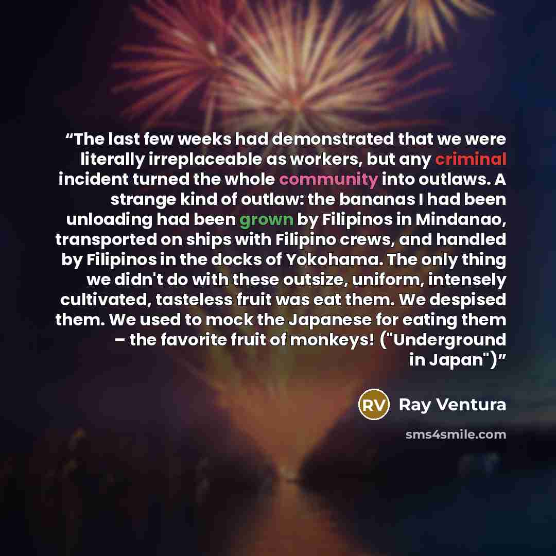 “The last few weeks had demonstrated that we were literally irreplaceable as workers, but any criminal incident turned the whole community into outlaws. A strange kind of outlaw: the bananas I had been unloading had been grown by Filipinos in Mindanao, transported on ships with Filipino crews, and…” quote by Ray Ventura