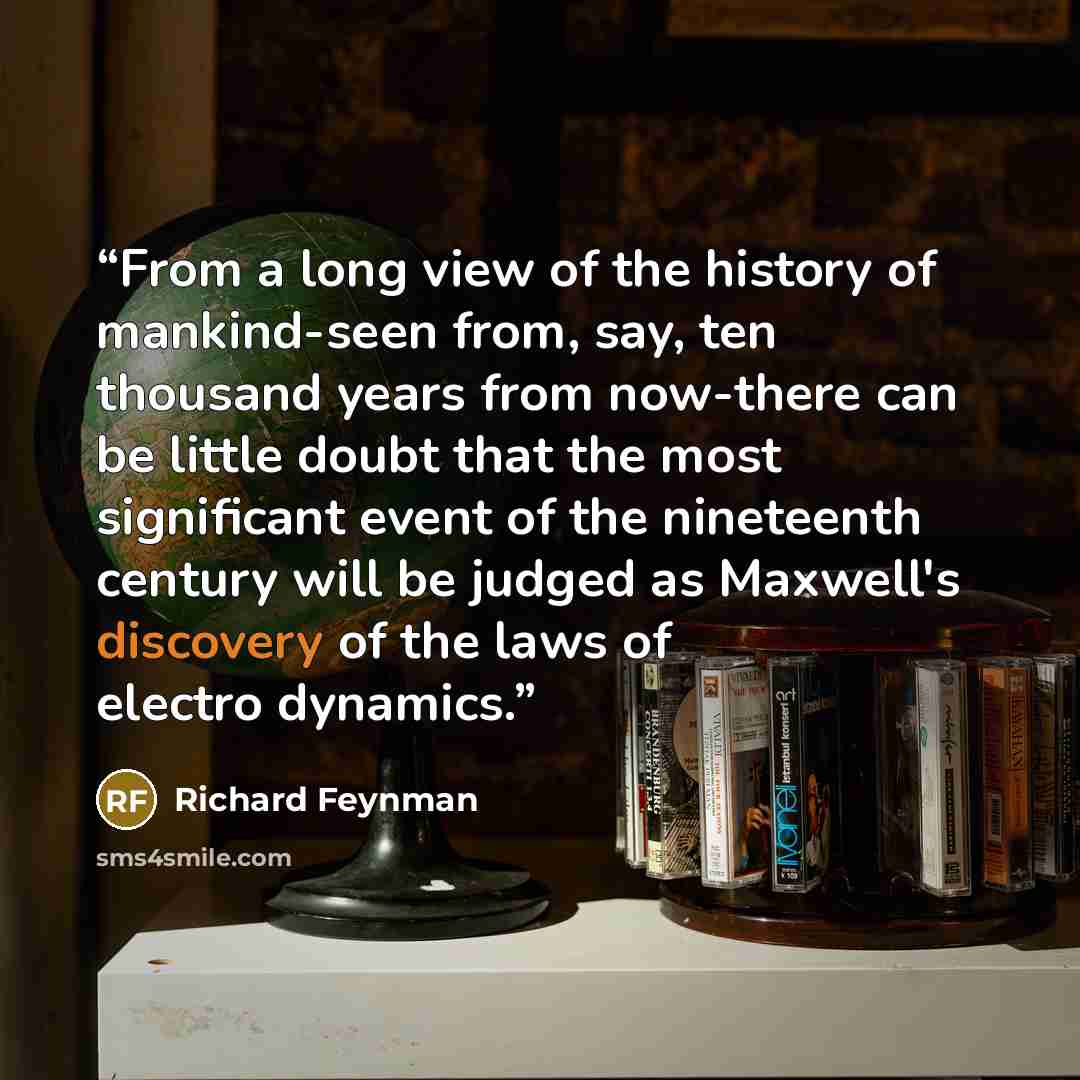 “From a long view of the history of mankind-seen from, say, ten thousand years from now-there can be little doubt that the most significant event of the nineteenth century will be judged as Maxwell's discovery of the laws of electro dynamics.” quote by Richard Feynman