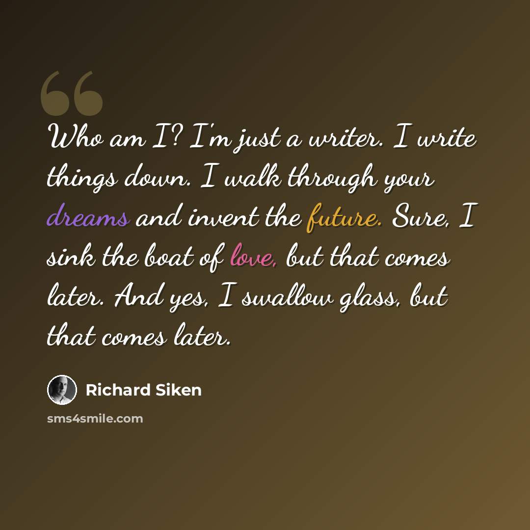 “Who am I? I'm just a writer. I write things down. I walk through your dreams and invent the future. Sure, I sink the boat of love, but that comes later. And yes, I swallow glass, but that comes later.” quote by Richard Siken