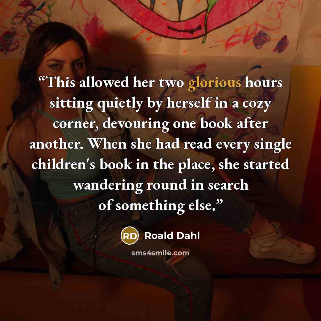 “This allowed her two glorious hours sitting quietly by herself in a cozy corner, devouring one book after another. When she had read every single children's book in the place, she started wandering round in search of something else.” quote by Roald Dahl