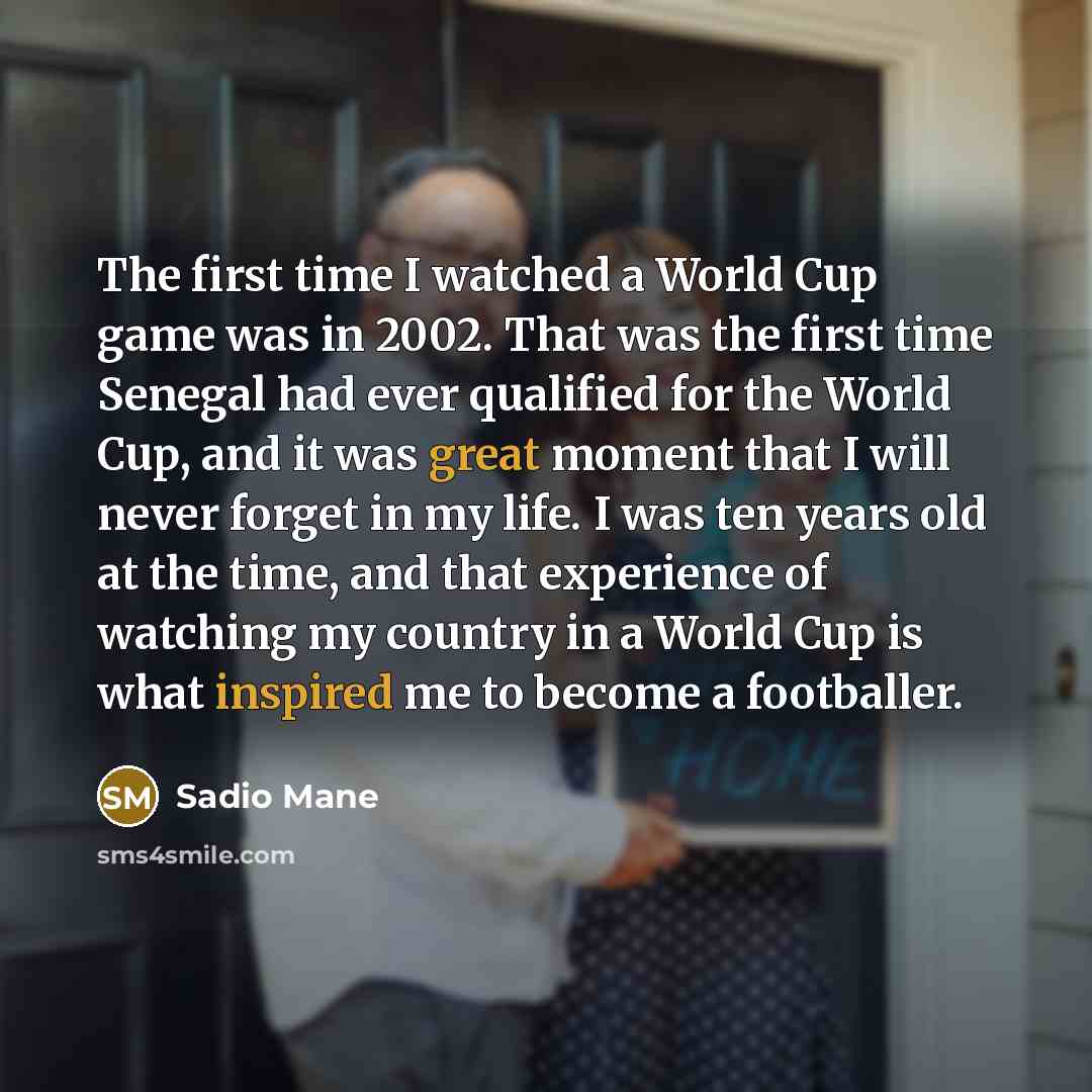 “The first time I watched a World Cup game was in 2002. That was the first time Senegal had ever qualified for the World Cup, and it was great moment that I will never forget in my life. I was ten years old at the time, and that experience of watching my country in a World Cup is what inspired me…” quote by Sadio Mane