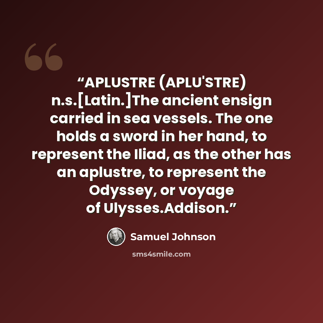 “APLUSTRE (APLU'STRE) n.s.[Latin.]The ancient ensign carried in sea vessels. The one holds a sword in her hand, to represent the Iliad, as the other has an aplustre, to represent the Odyssey, or voyage of Ulysses.Addison.” quote by Samuel Johnson