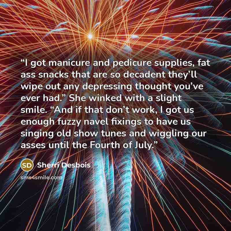 “I got manicure and pedicure supplies, fat ass snacks that are so decadent they’ll wipe out any depressing thought you’ve ever had.” She winked with a slight smile. “And if that don’t work, I got us enough fuzzy navel fixings to have us singing old show tunes and wiggling our asses until the Fourth…” quote by Sherri Desbois