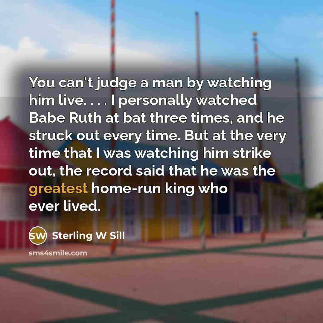 “You can't judge a man by watching him live. . . . I personally watched Babe Ruth at bat three times, and he struck out every time. But at the very time that I was watching him strike out, the record said that he was the greatest home-run king who ever lived.” quote by Sterling W Sill