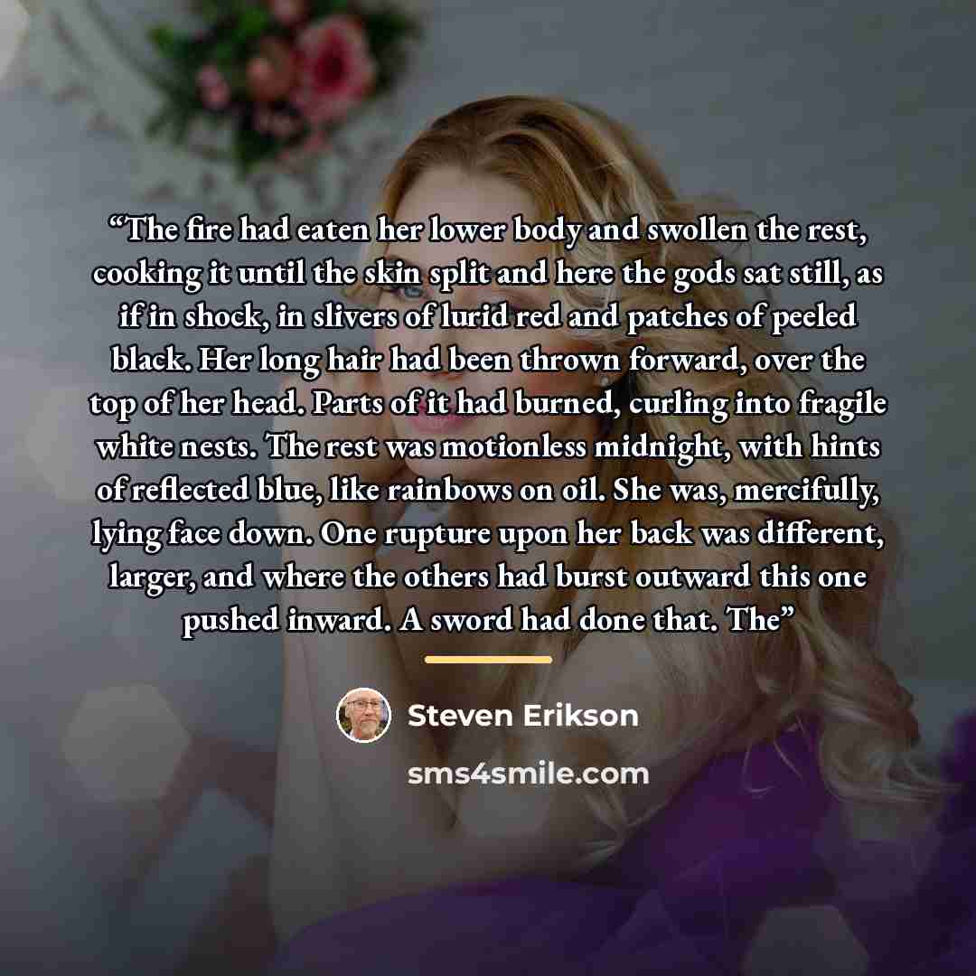 “The fire had eaten her lower body and swollen the rest, cooking it until the skin split and here the gods sat still, as if in shock, in slivers of lurid red and patches of peeled black. Her long hair had been thrown forward, over the top of her head. Parts of it had burned, curling into fragile…” quote by Steven Erikson