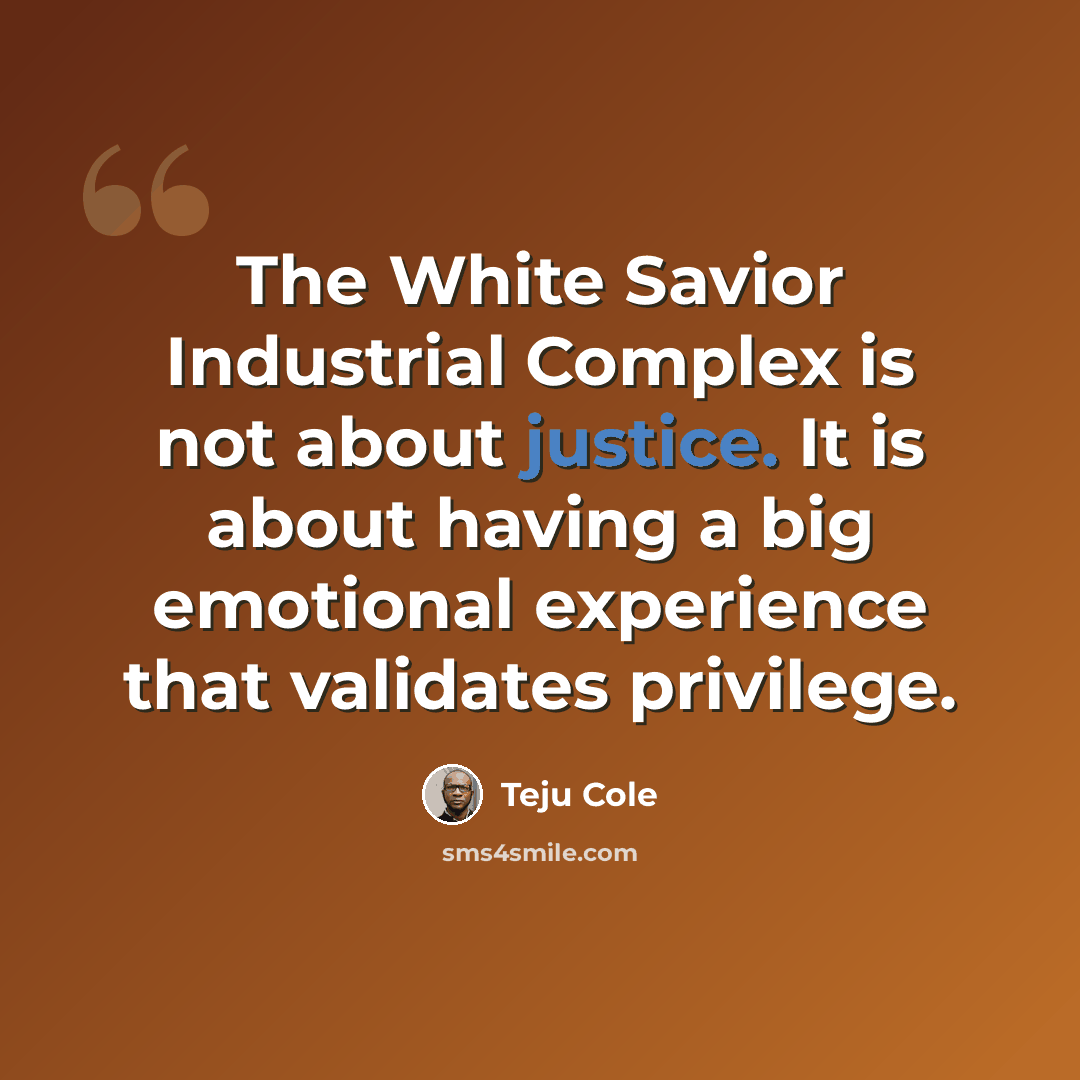 “The White Savior Industrial Complex is not about justice. It is about having a big emotional experience that validates privilege.” quote by Teju Cole