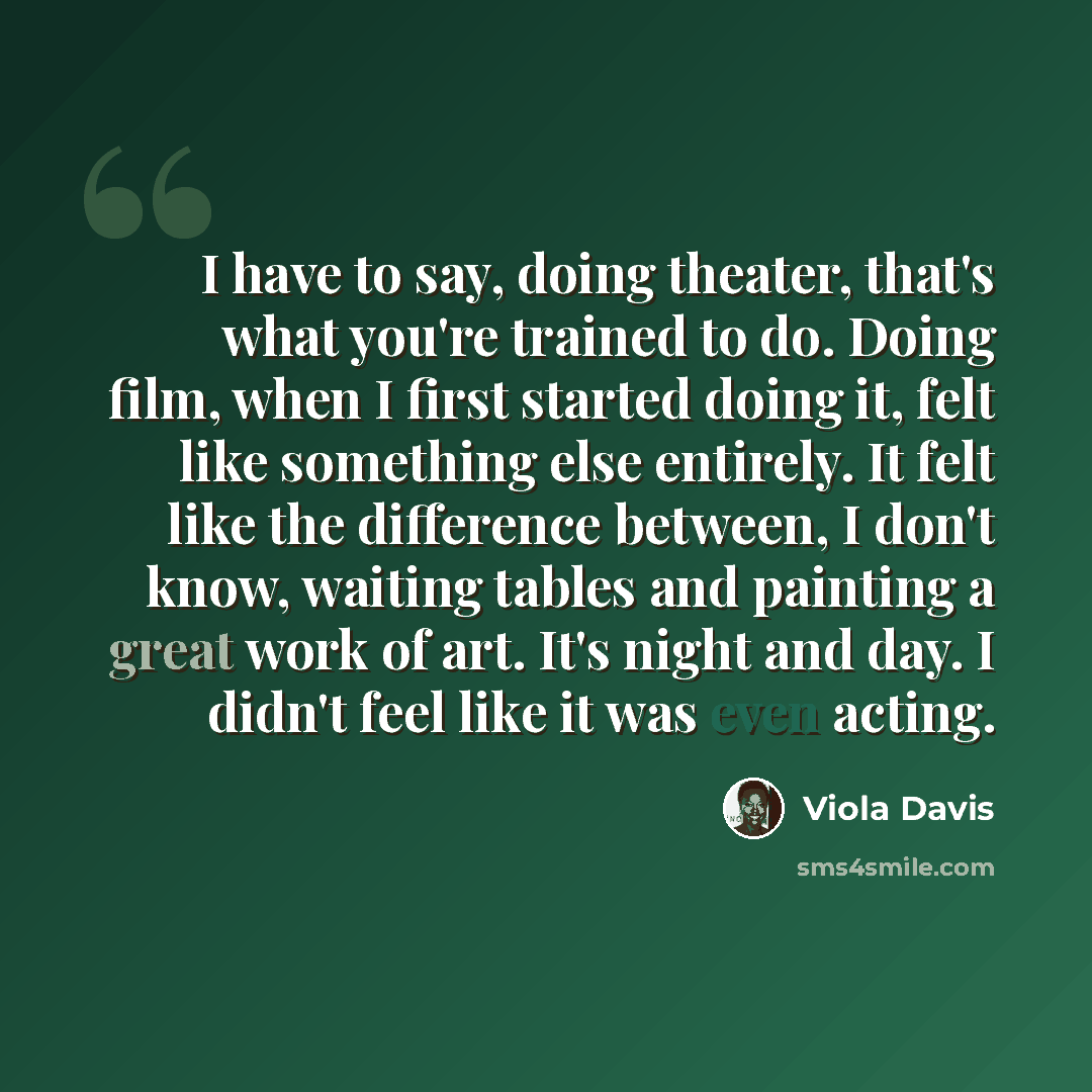 “I have to say, doing theater, that's what you're trained to do. Doing film, when I first started doing it, felt like something else entirely. It felt like the difference between, I don't know, waiting tables and painting a great work of art. It's night and day. I didn't feel like it was even acting.” quote by Viola Davis