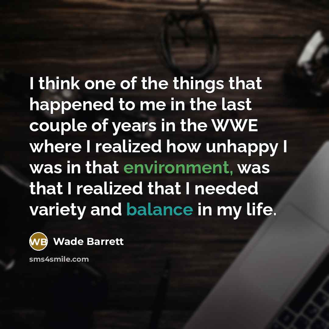 “I think one of the things that happened to me in the last couple of years in the WWE where I realized how unhappy I was in that environment, was that I realized that I needed variety and balance in my life.” quote by Wade Barrett