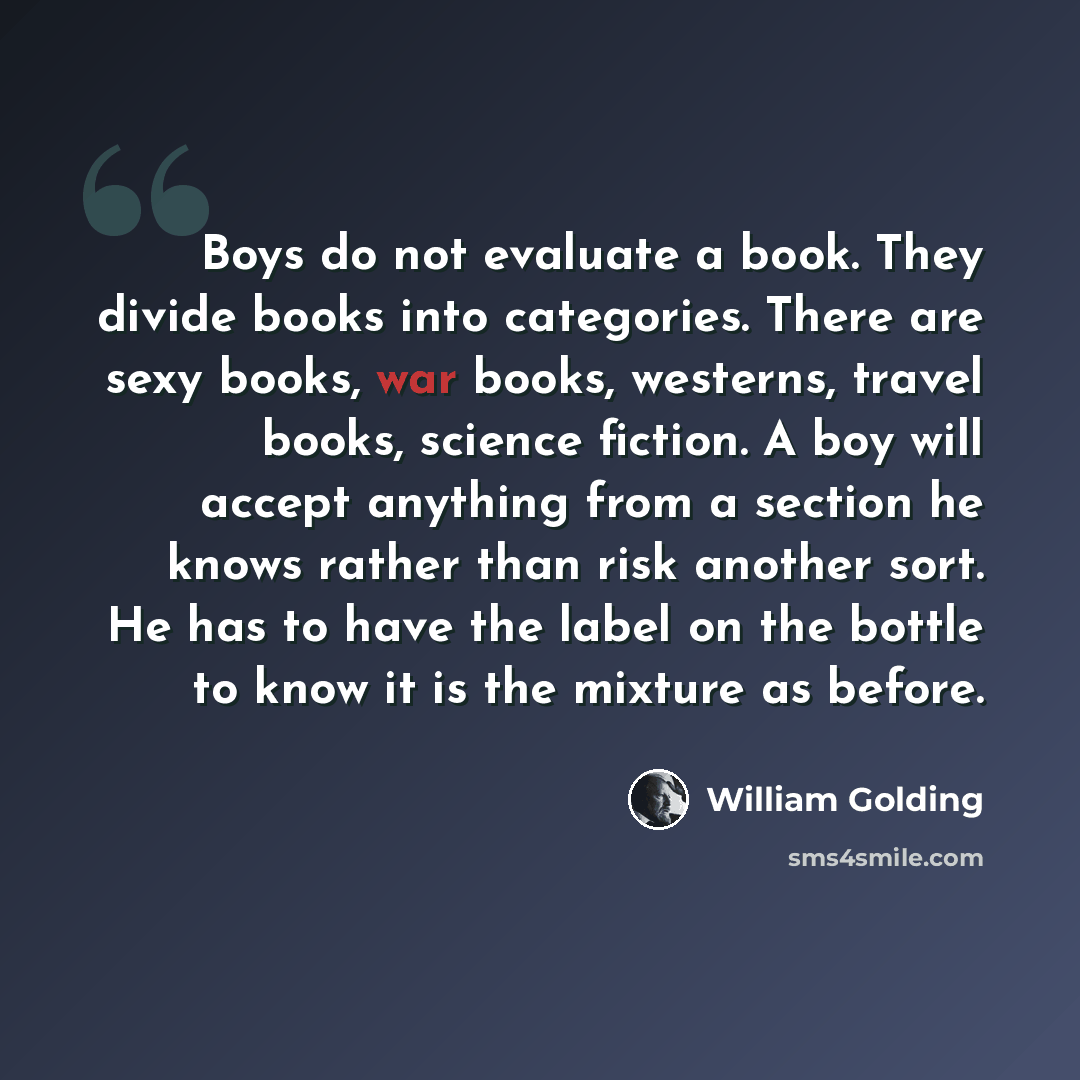 “Boys do not evaluate a book. They divide books into categories. There are sexy books, war books, westerns, travel books, science fiction. A boy will accept anything from a section he knows rather than risk another sort. He has to have the label on the bottle to know it is the mixture as before.” quote by William Golding