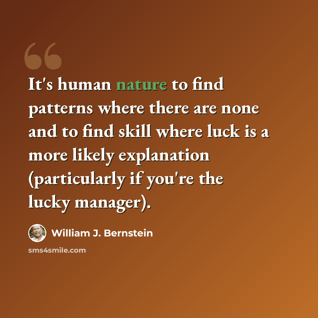 “It's human nature to find patterns where there are none and to find skill where luck is a more likely explanation (particularly if you're the lucky manager).” quote by William J. Bernstein