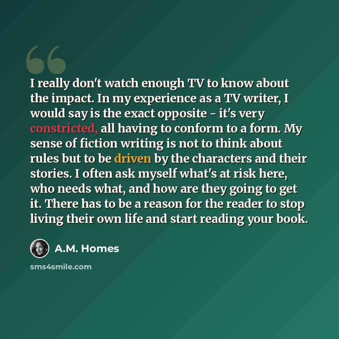 “I really don't watch enough TV to know about the impact. In my experience as a TV writer, I would say is the exact opposite - it's very constricted, all having to conform to a form. My sense of fiction writing is not to think about rules but to be driven by the characters and their stories. I…” quote by A.M. Homes