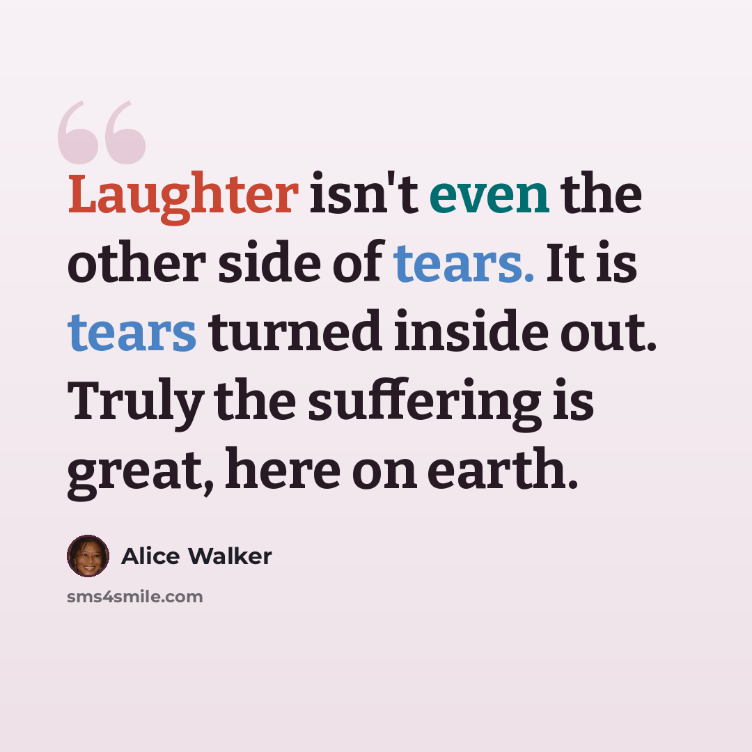 “Laughter isn't even the other side of tears. It is tears turned inside out. Truly the suffering is great, here on earth.” quote by Alice Walker
