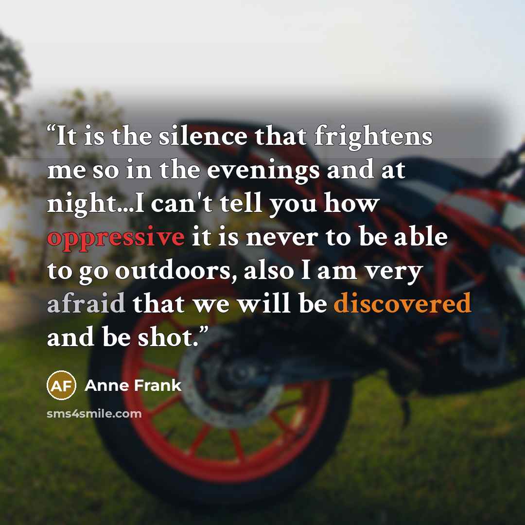 “It is the silence that frightens me so in the evenings and at night...I can't tell you how oppressive it is never to be able to go outdoors, also I am very afraid that we will be discovered and be shot.” quote by Anne Frank