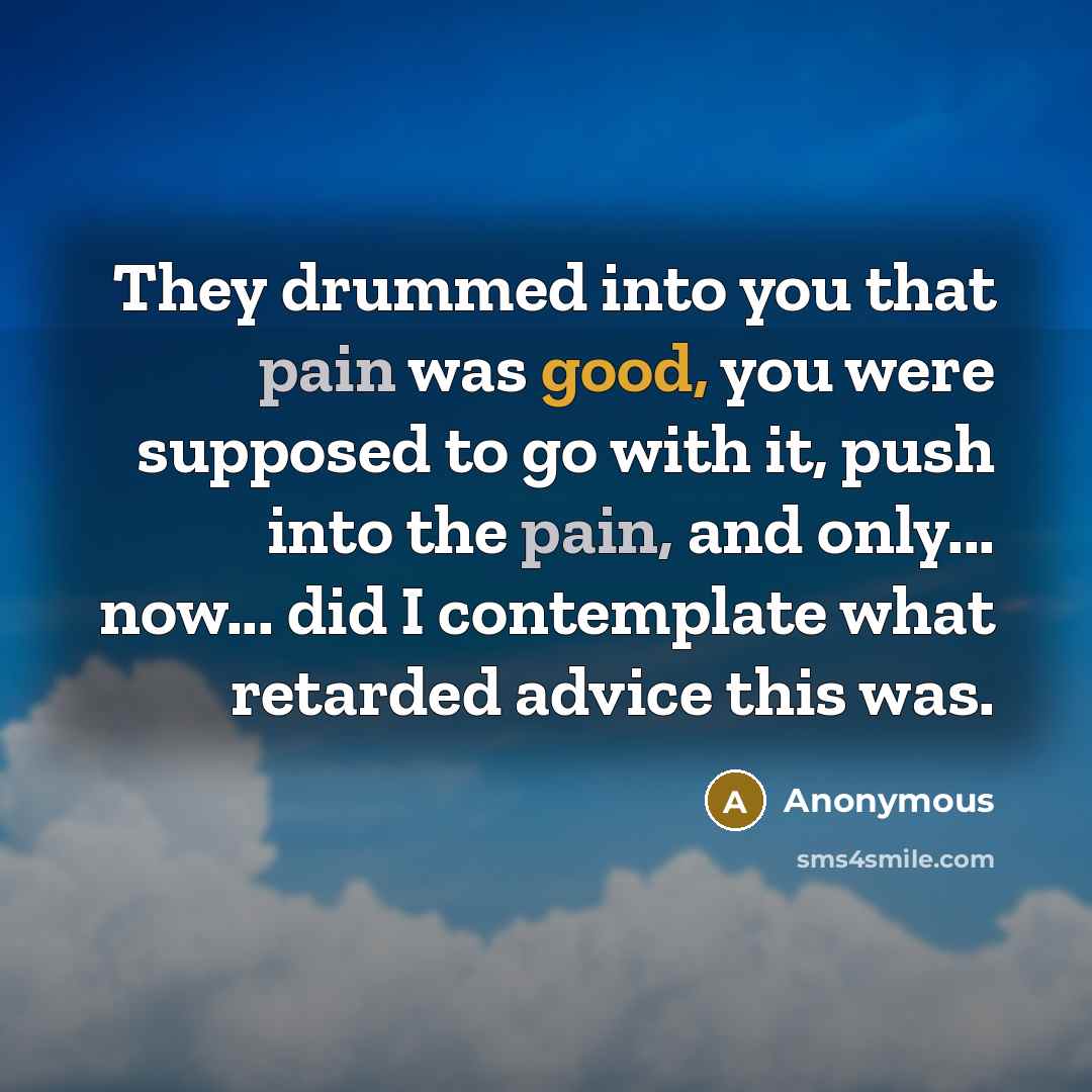 “They drummed into you that pain was good, you were supposed to go with it, push into the pain, and only... now... did I contemplate what retarded advice this was.” quote by Anonymous