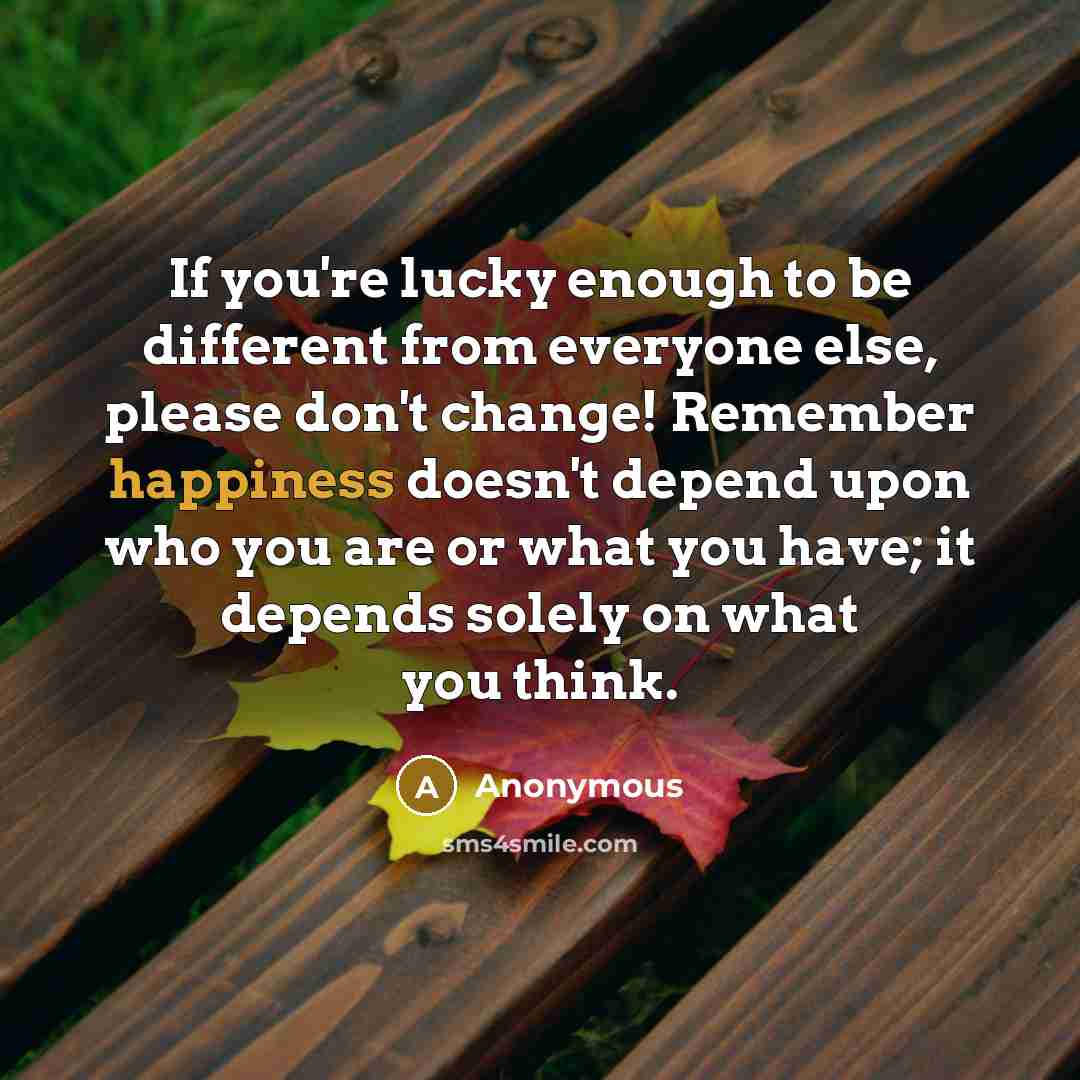 “If you're lucky enough to be different from everyone else, please don't change! Remember happiness doesn't depend upon who you are or what you have; it depends solely on what you think.” quote by Anonymous