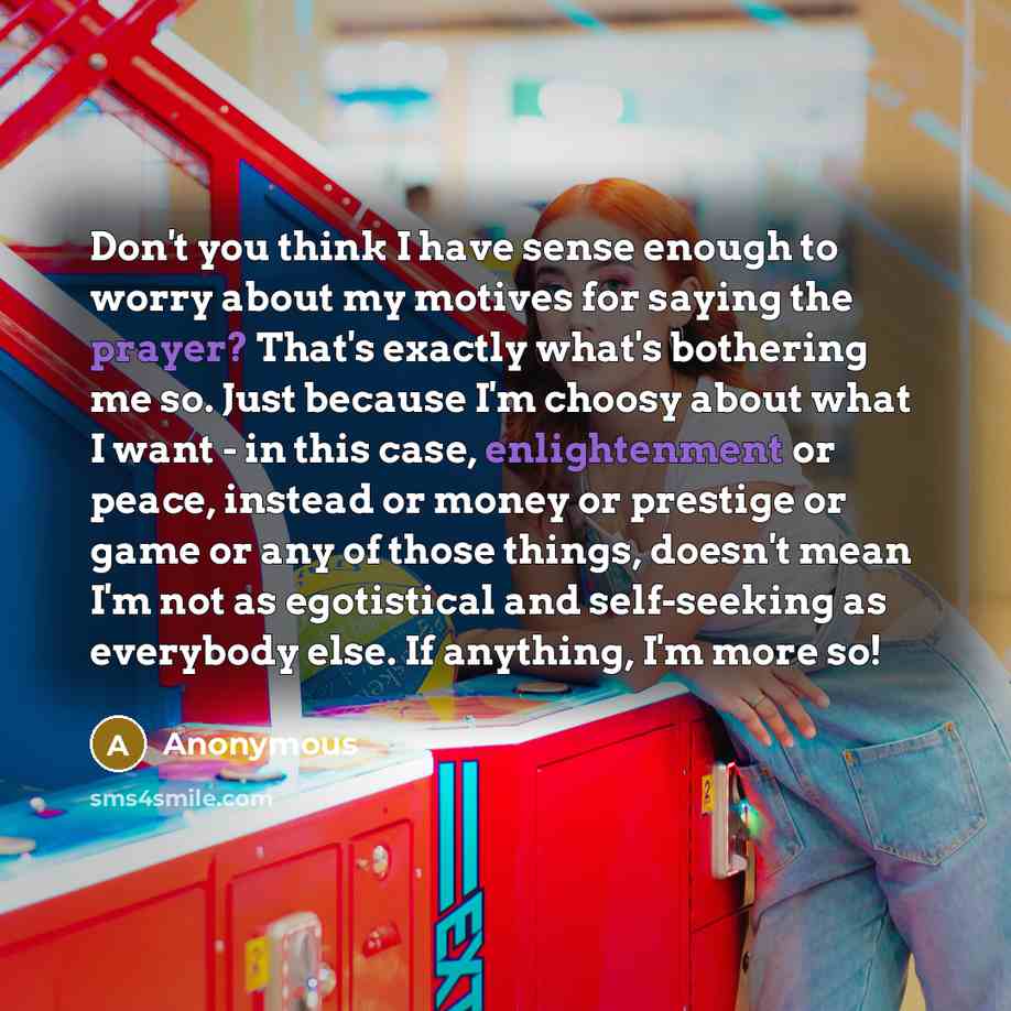 “Don't you think I have sense enough to worry about my motives for saying the prayer? That's exactly what's bothering me so. Just because I'm choosy about what I want - in this case, enlightenment or peace, instead or money or prestige or game or any of those things, doesn't mean I'm not as…” quote by Anonymous