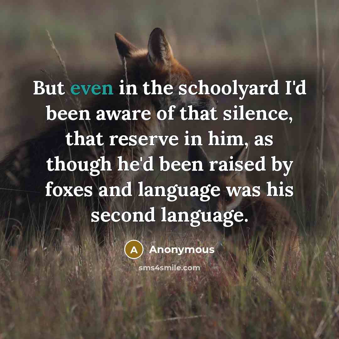 “But even in the schoolyard I'd been aware of that silence, that reserve in him, as though he'd been raised by foxes and language was his second language.” quote by Anonymous