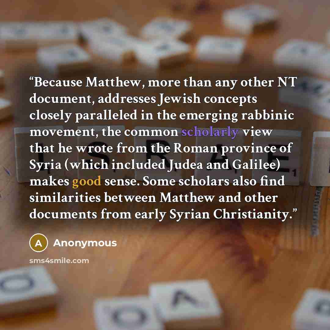 “Because Matthew, more than any other NT document, addresses Jewish concepts closely paralleled in the emerging rabbinic movement, the common scholarly view that he wrote from the Roman province of Syria (which included Judea and Galilee) makes good sense. Some scholars also find similarities…” quote by Anonymous
