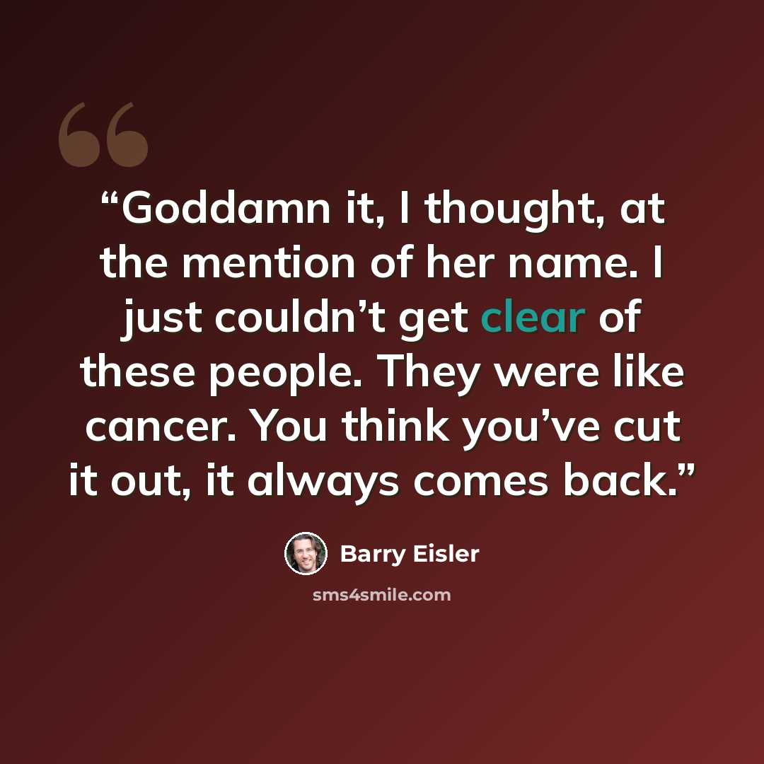 “Goddamn it, I thought, at the mention of her name. I just couldn’t get clear of these people. They were like cancer. You think you’ve cut it out, it always comes back.” quote by Barry Eisler