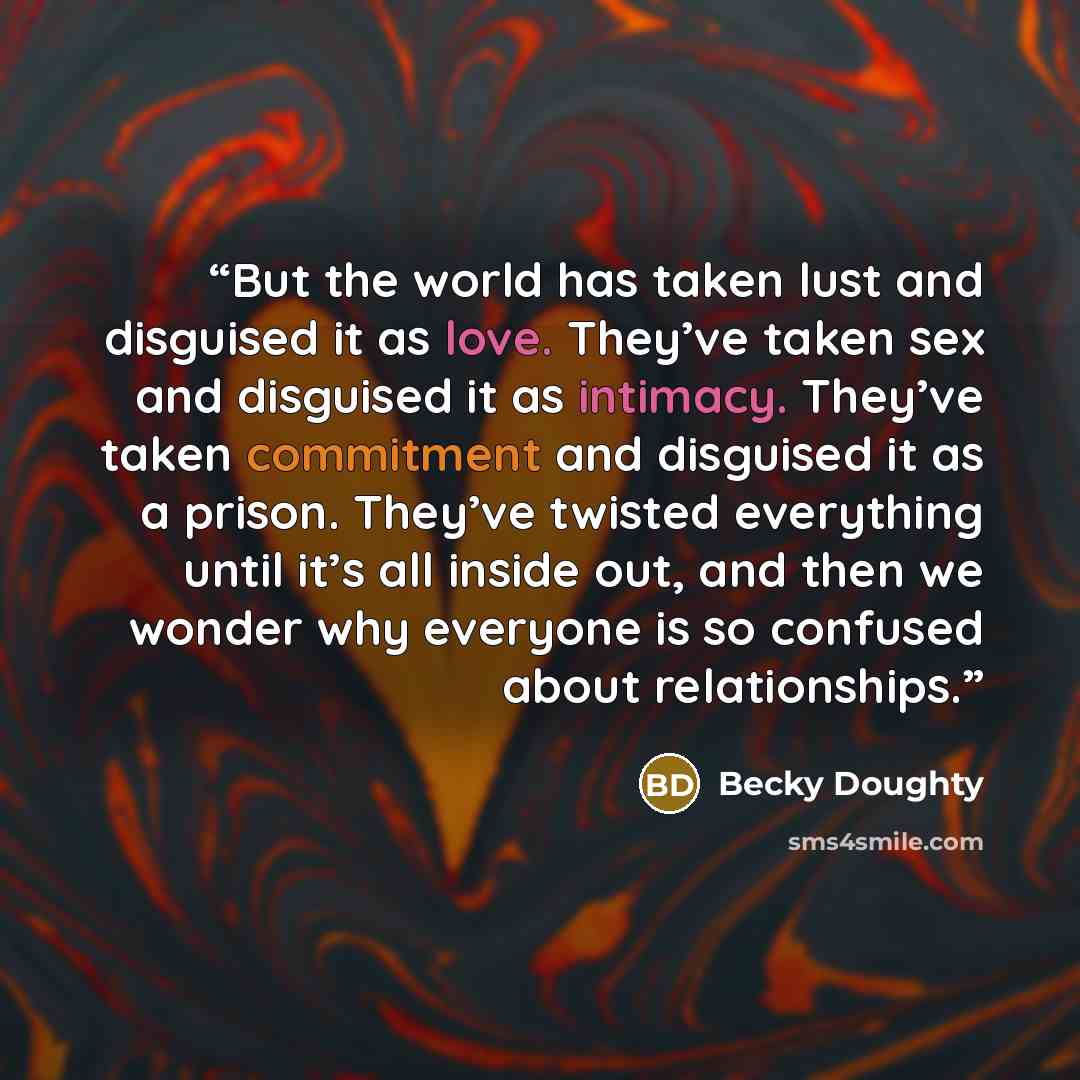 “But the world has taken lust and disguised it as love. They’ve taken sex and disguised it as intimacy. They’ve taken commitment and disguised it as a prison. They’ve twisted everything until it’s all inside out, and then we wonder why everyone is so confused about relationships.” quote by Becky Doughty