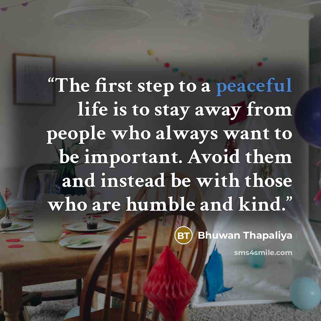 “The first step to a peaceful life is to stay away from people who always want to be important. Avoid them and instead be with those who are humble and kind.” quote by Bhuwan Thapaliya