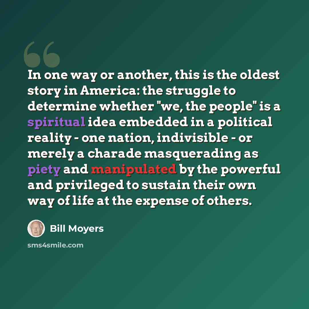 “In one way or another, this is the oldest story in America: the struggle to determine whether "we, the people" is a spiritual idea embedded in a political reality - one nation, indivisible - or merely a charade masquerading as piety and manipulated by the powerful and privileged to sustain their…” quote by Bill Moyers