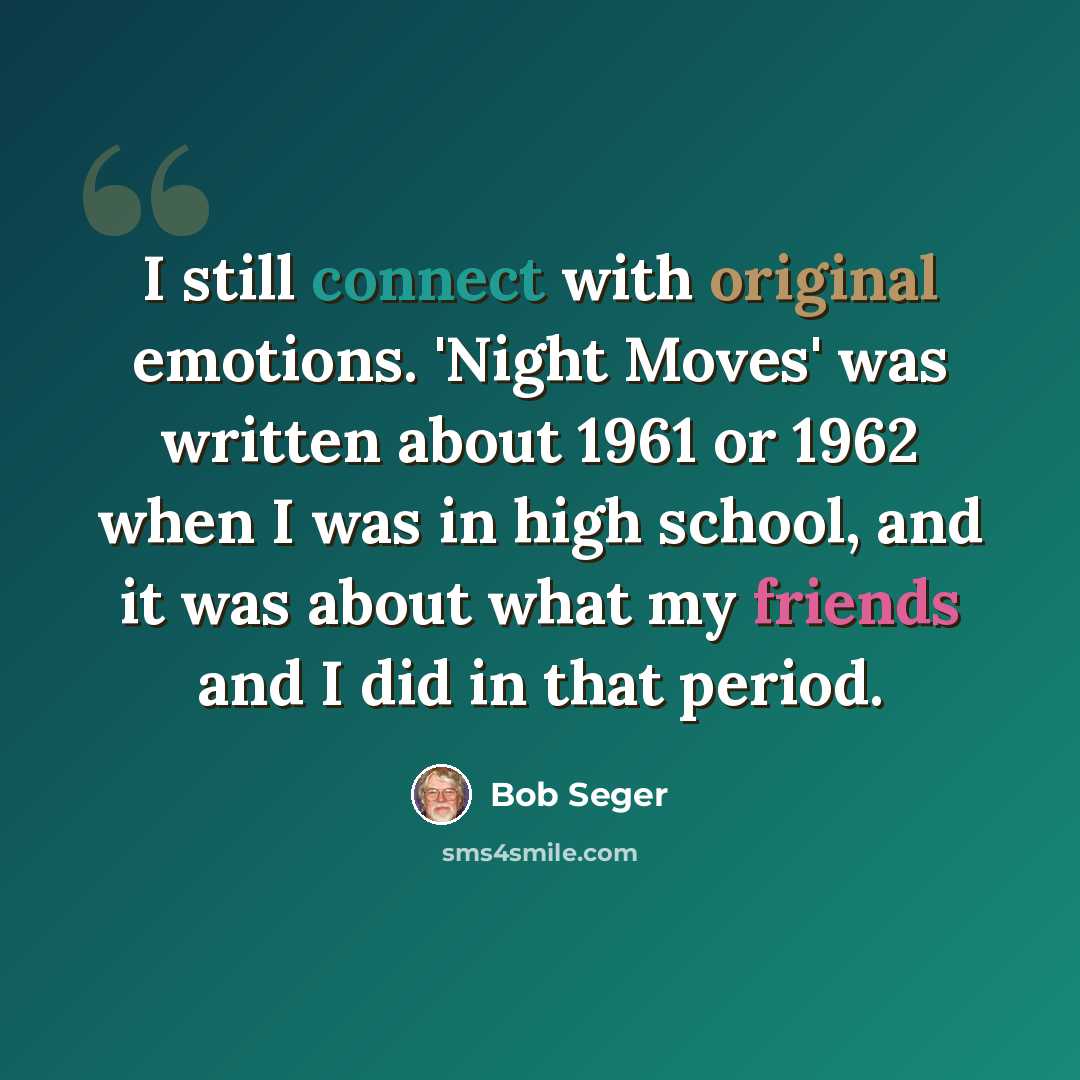 “I still connect with original emotions. 'Night Moves' was written about 1961 or 1962 when I was in high school, and it was about what my friends and I did in that period.” quote by Bob Seger