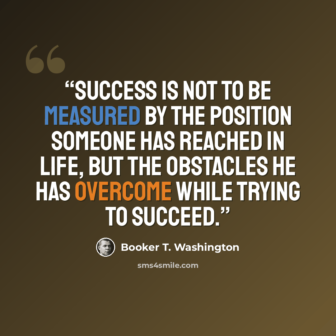“Success is not to be measured by the position someone has reached in life, but the obstacles he has overcome while trying to succeed.” quote by Booker T. Washington