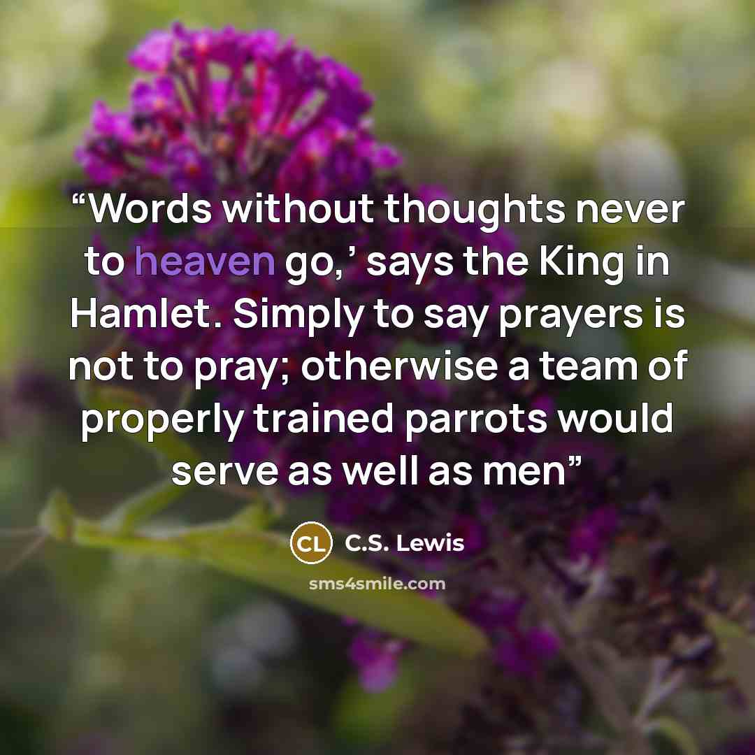 “Words without thoughts never to heaven go,’ says the King in Hamlet. Simply to say prayers is not to pray; otherwise a team of properly trained parrots would serve as well as men” quote by C.S. Lewis