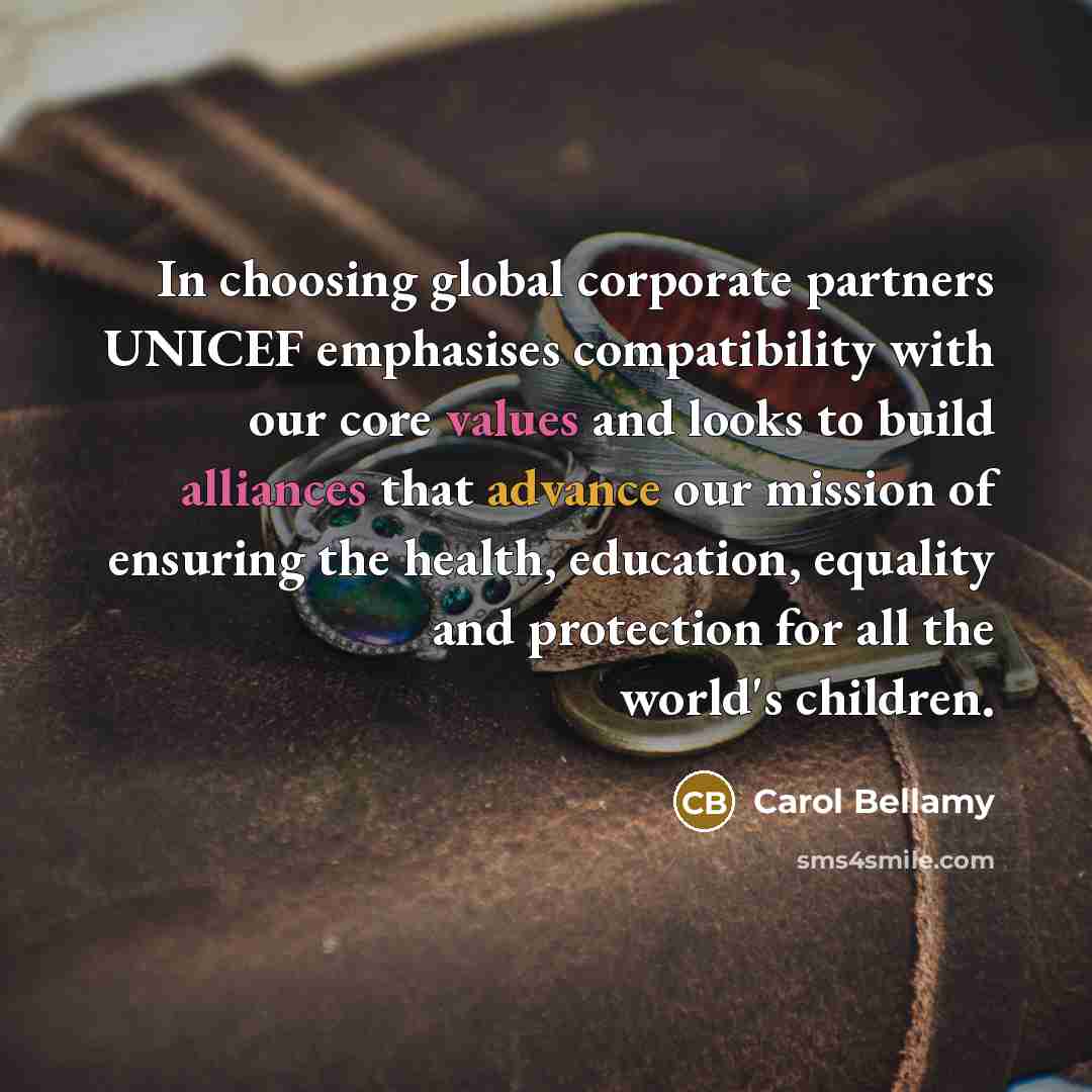“In choosing global corporate partners UNICEF emphasises compatibility with our core values and looks to build alliances that advance our mission of ensuring the health, education, equality and protection for all the world's children.” quote by Carol Bellamy