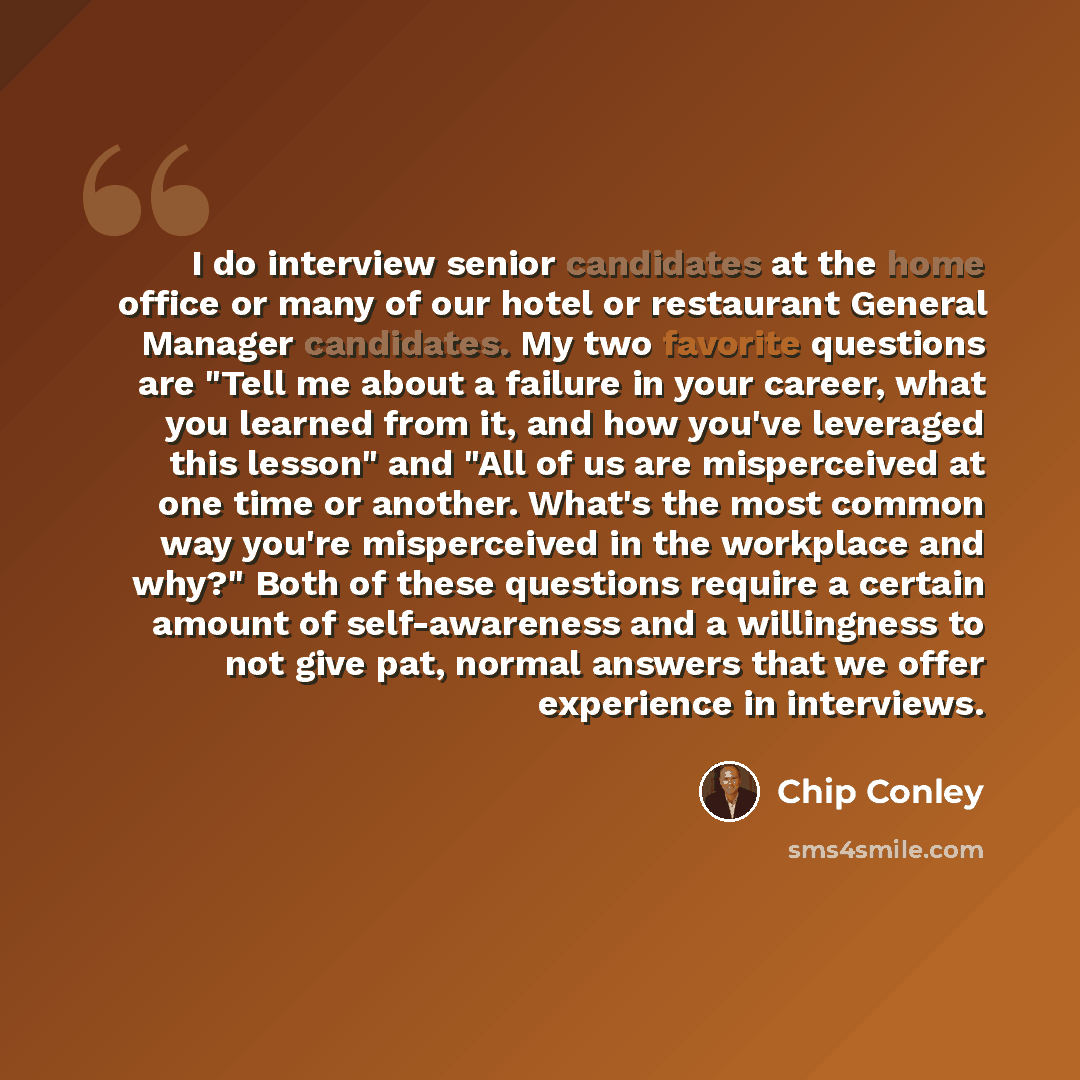 “I do interview senior candidates at the home office or many of our hotel or restaurant General Manager candidates. My two favorite questions are "Tell me about a failure in your career, what you learned from it, and how you've leveraged this lesson" and "All of us are misperceived at one time or…” quote by Chip Conley