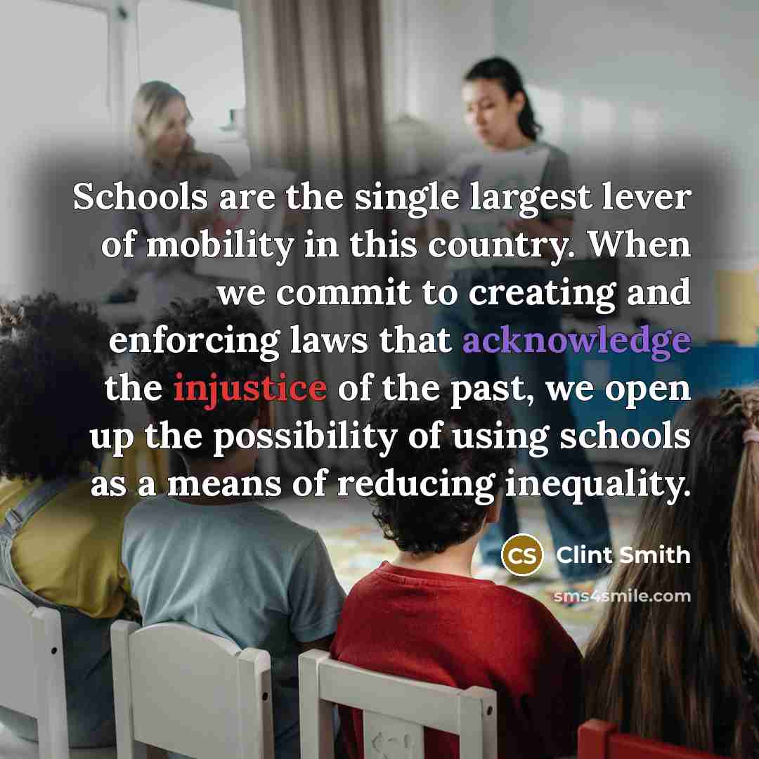 “Schools are the single largest lever of mobility in this country. When we commit to creating and enforcing laws that acknowledge the injustice of the past, we open up the possibility of using schools as a means of reducing inequality.” quote by Clint Smith