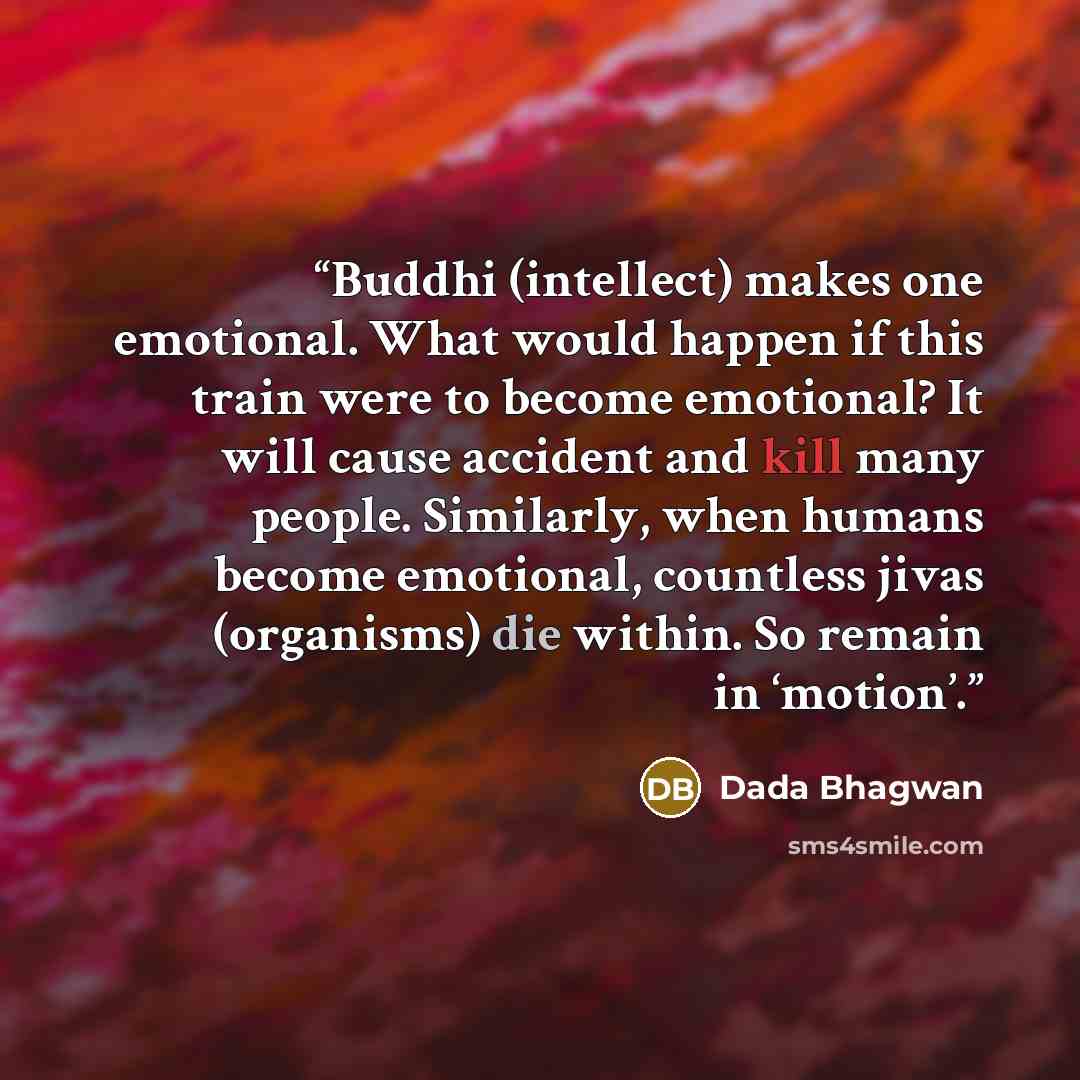 “Buddhi (intellect) makes one emotional. What would happen if this train were to become emotional? It will cause accident and kill many people. Similarly, when humans become emotional, countless jivas (organisms) die within. So remain in ‘motion’.” quote by Dada Bhagwan