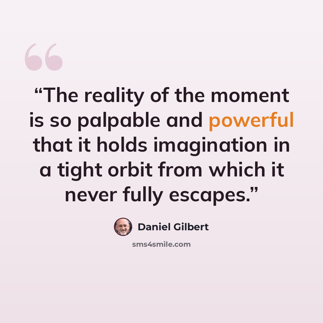 “The reality of the moment is so palpable and powerful that it holds imagination in a tight orbit from which it never fully escapes.” quote by Daniel Gilbert