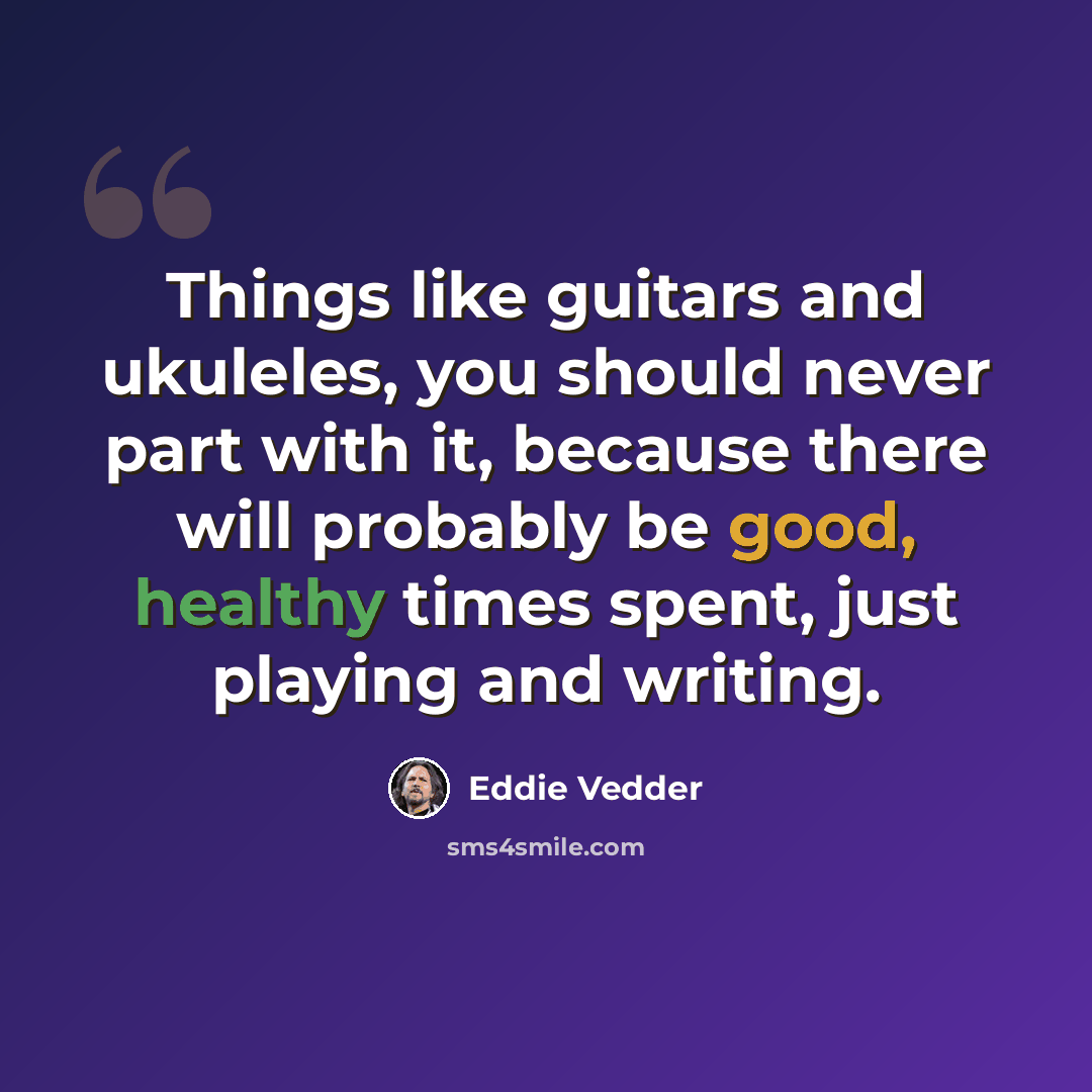 “Things like guitars and ukuleles, you should never part with it, because there will probably be good, healthy times spent, just playing and writing.” quote by Eddie Vedder