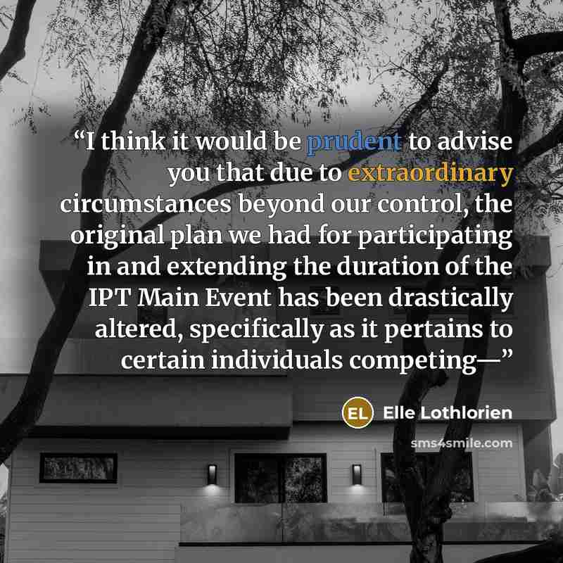 “I think it would be prudent to advise you that due to extraordinary circumstances beyond our control, the original plan we had for participating in and extending the duration of the IPT Main Event has been drastically altered, specifically as it pertains to certain individuals competing—” quote by Elle Lothlorien