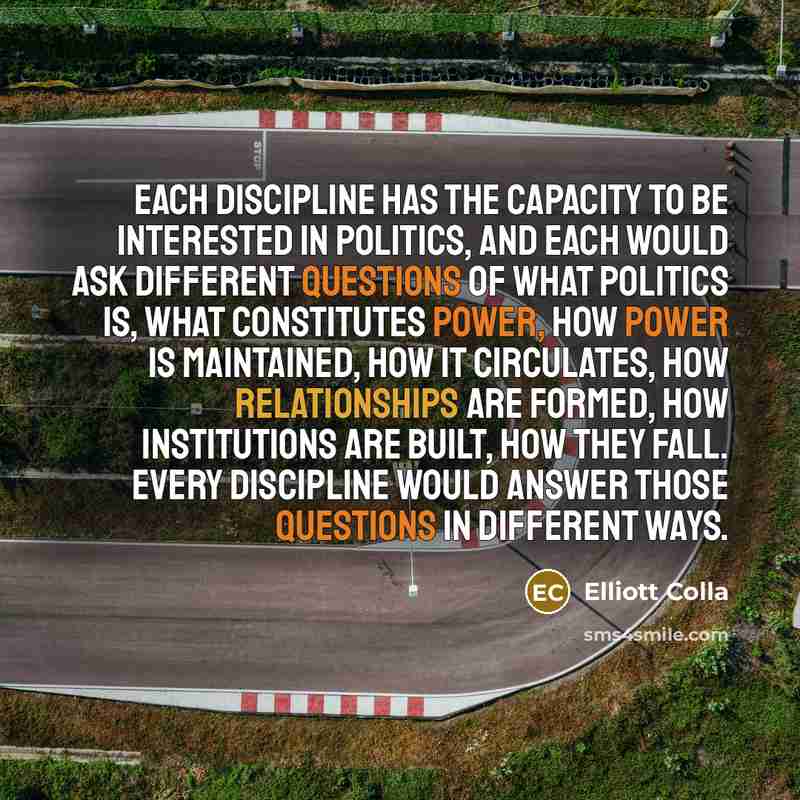 “Each discipline has the capacity to be interested in politics, and each would ask different questions of what politics is, what constitutes power, how power is maintained, how it circulates, how relationships are formed, how institutions are built, how they fall. Every discipline would answer…” quote by Elliott Colla