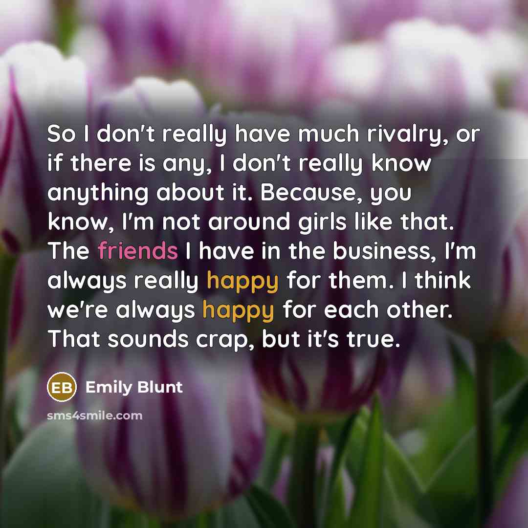 “So I don't really have much rivalry, or if there is any, I don't really know anything about it. Because, you know, I'm not around girls like that. The friends I have in the business, I'm always really happy for them. I think we're always happy for each other. That sounds crap, but it's true.” quote by Emily Blunt