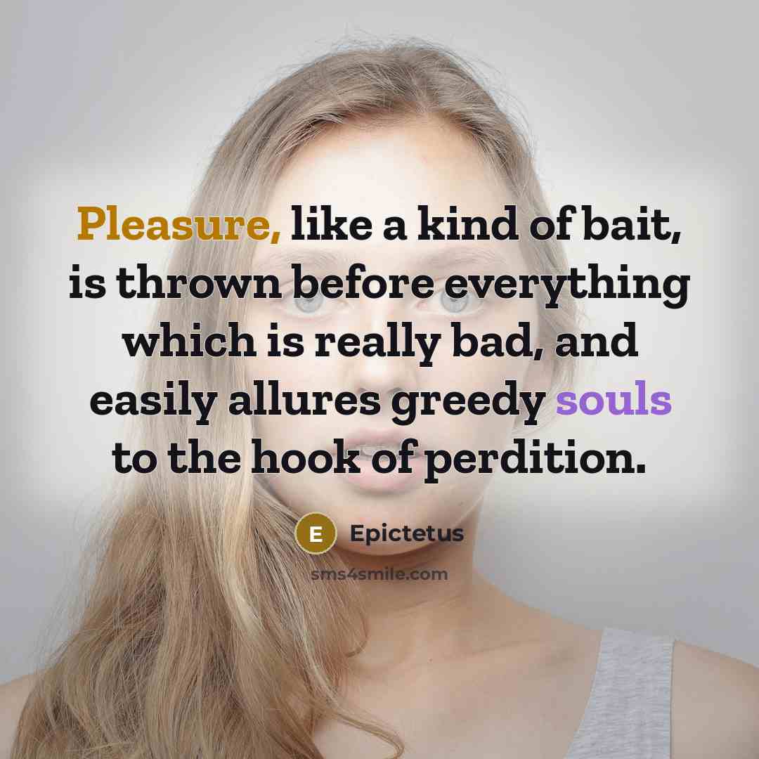 “Pleasure, like a kind of bait, is thrown before everything which is really bad, and easily allures greedy souls to the hook of perdition.” quote by Epictetus