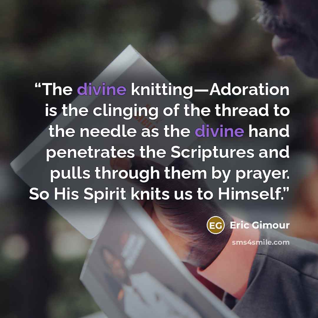 “The divine knitting—Adoration is the clinging of the thread to the needle as the divine hand penetrates the Scriptures and pulls through them by prayer. So His Spirit knits us to Himself.” quote by Eric Gimour