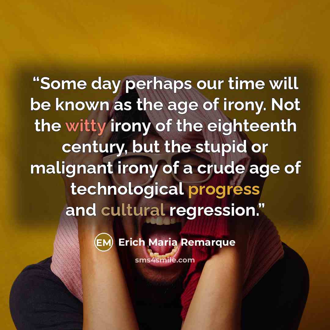 “Some day perhaps our time will be known as the age of irony. Not the witty irony of the eighteenth century, but the stupid or malignant irony of a crude age of technological progress and cultural regression.” quote by Erich Maria Remarque