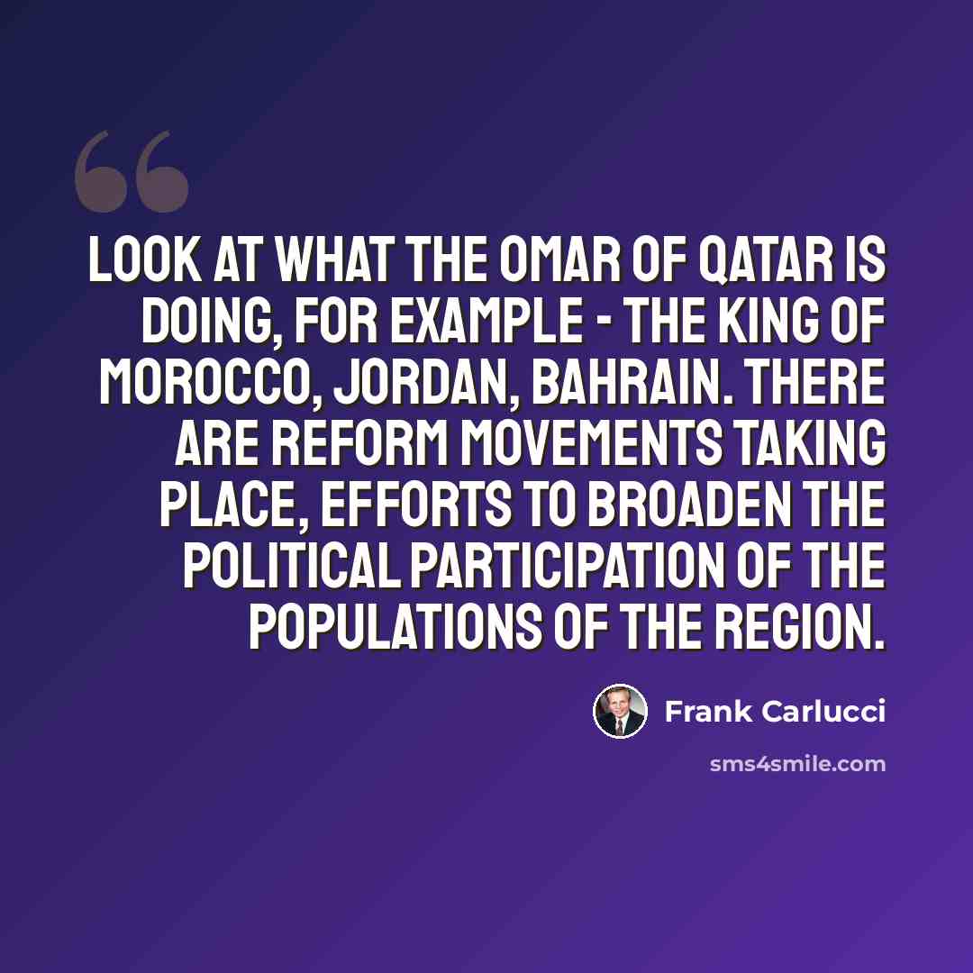 “Look at what the Omar of Qatar is doing, for example - the King of Morocco, Jordan, Bahrain. There are reform movements taking place, efforts to broaden the political participation of the populations of the region.” quote by Frank Carlucci