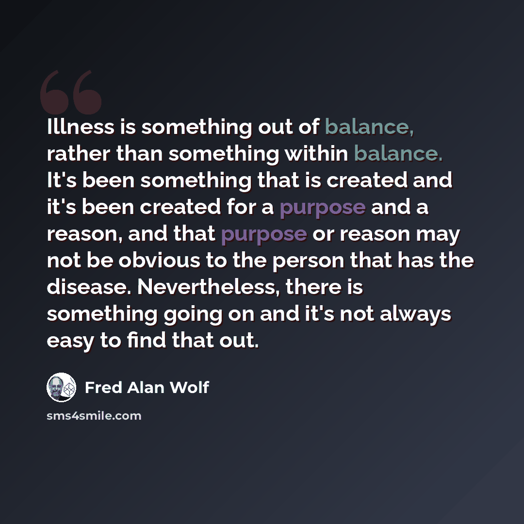 “Illness is something out of balance, rather than something within balance. It's been something that is created and it's been created for a purpose and a reason, and that purpose or reason may not be obvious to the person that has the disease. Nevertheless, there is something going on and it's not…” quote by Fred Alan Wolf