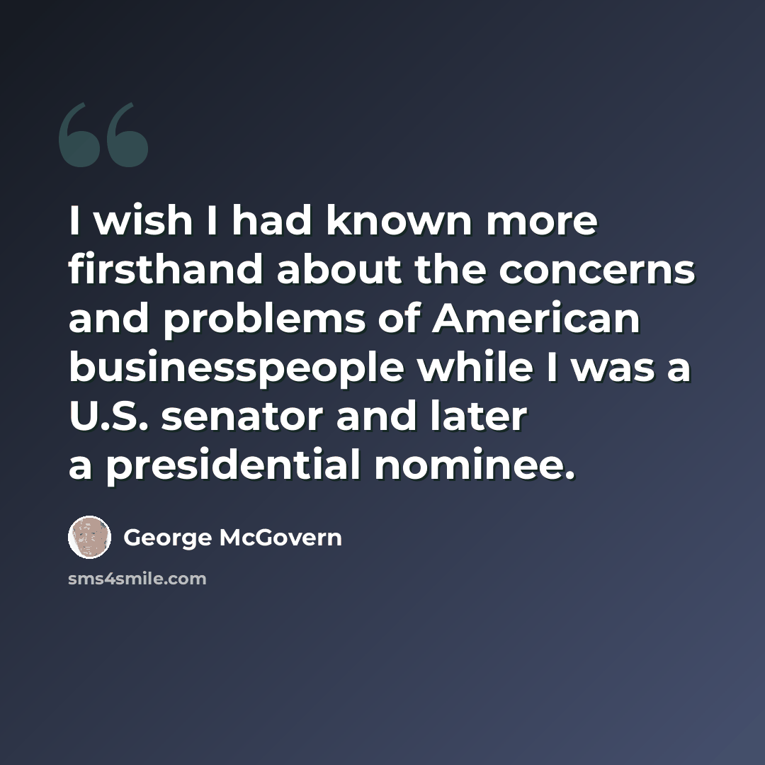 “I wish I had known more firsthand about the concerns and problems of American businesspeople while I was a U.S. senator and later a presidential nominee.” quote by George McGovern