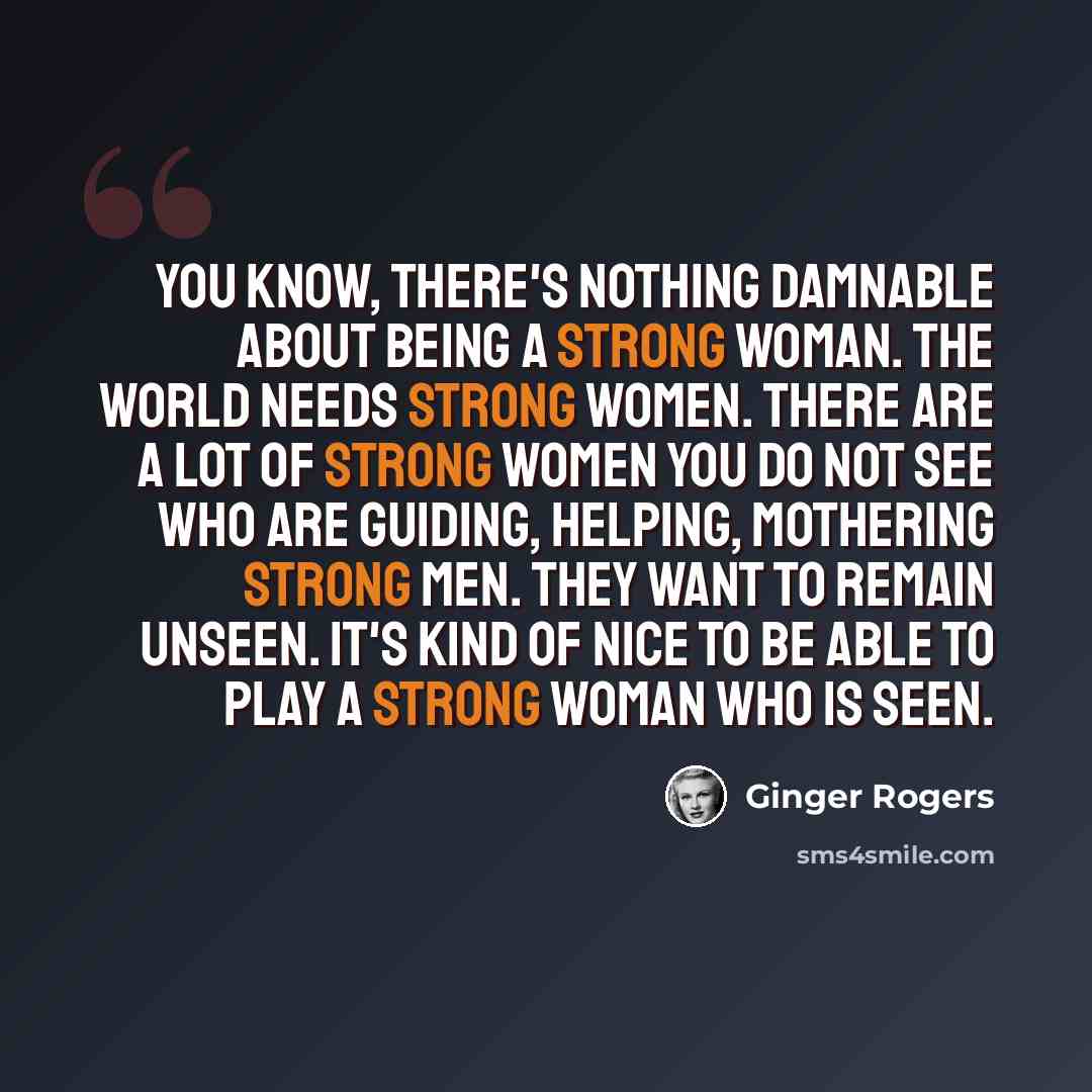 “You know, there's nothing damnable about being a strong woman. The world needs strong women. There are a lot of strong women you do not see who are guiding, helping, mothering strong men. They want to remain unseen. It's kind of nice to be able to play a strong woman who is seen.” quote by Ginger Rogers