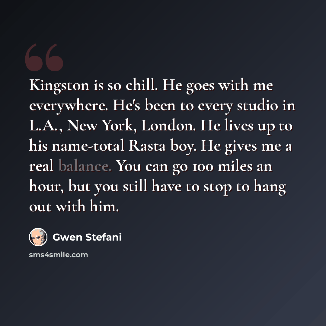“Kingston is so chill. He goes with me everywhere. He's been to every studio in L.A., New York, London. He lives up to his name-total Rasta boy. He gives me a real balance. You can go 100 miles an hour, but you still have to stop to hang out with him.” quote by Gwen Stefani