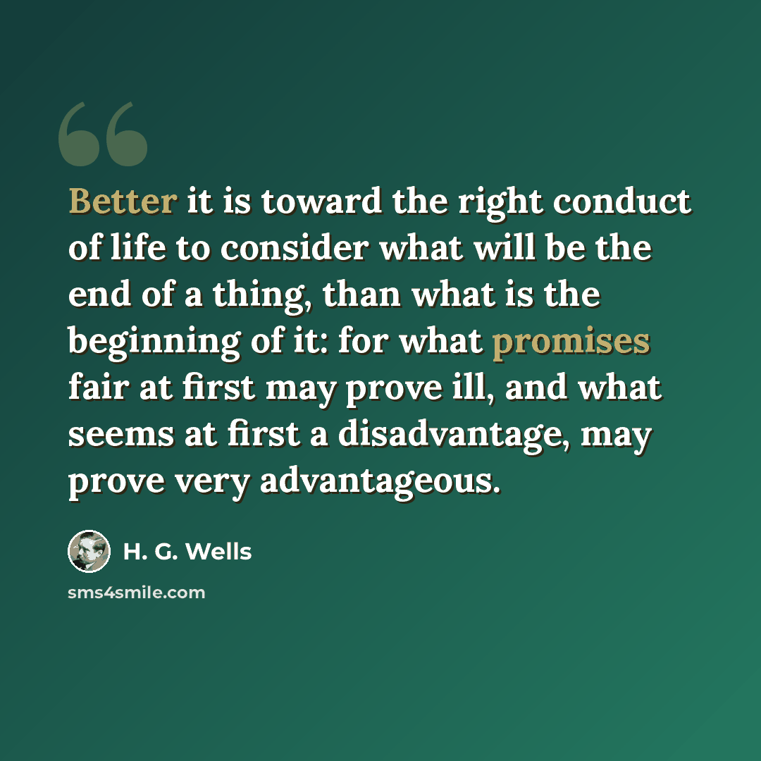 “Better it is toward the right conduct of life to consider what will be the end of a thing, than what is the beginning of it: for what promises fair at first may prove ill, and what seems at first a disadvantage, may prove very advantageous.” quote by H. G. Wells