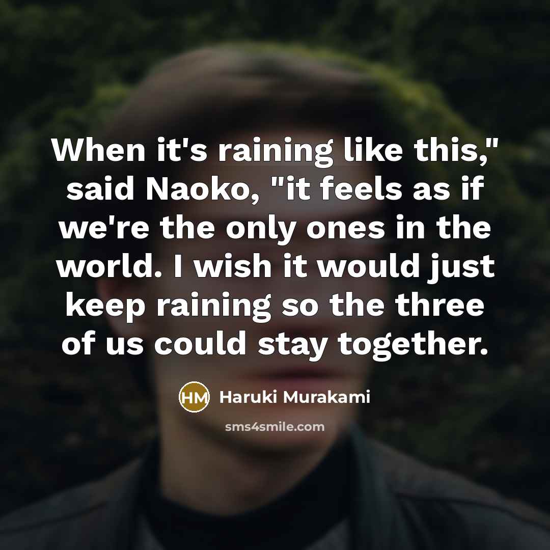 “When it's raining like this," said Naoko, "it feels as if we're the only ones in the world. I wish it would just keep raining so the three of us could stay together.” quote by Haruki Murakami