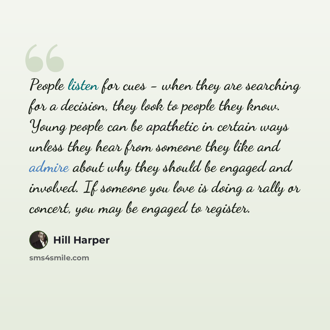 “People listen for cues - when they are searching for a decision, they look to people they know. Young people can be apathetic in certain ways unless they hear from someone they like and admire about why they should be engaged and involved. If someone you love is doing a rally or concert, you may…” quote by Hill Harper